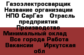 Газоэлектросварщик › Название организации ­ НПО СарГаз › Отрасль предприятия ­ Производство › Минимальный оклад ­ 1 - Все города Работа » Вакансии   . Иркутская обл.